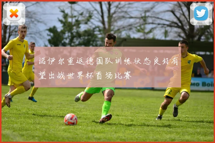 诺伊尔重返德国队训练状态良好有望出战世界杯首场比赛