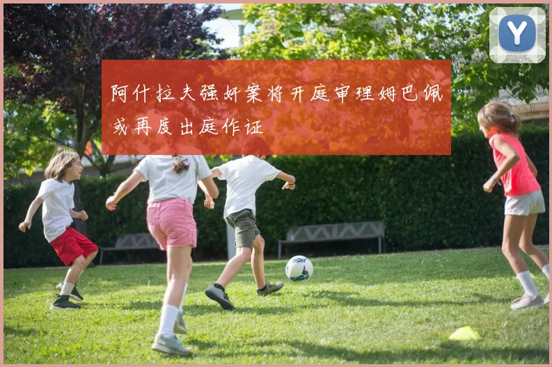 阿什拉夫强奸案将开庭审理姆巴佩或再度出庭作证